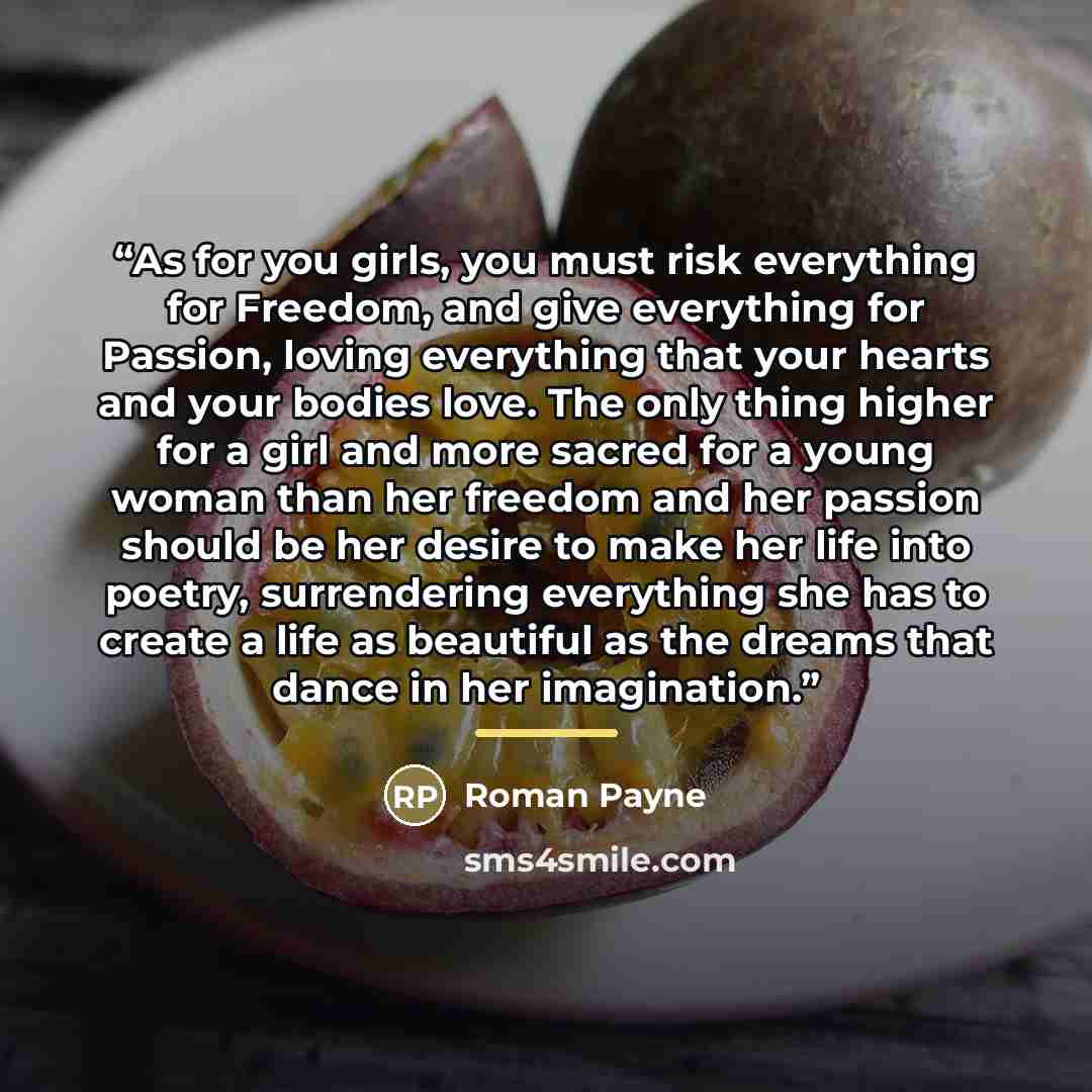 “As for you girls, you must risk everything for Freedom, and give everything for Passion, loving everything that your hearts and your bodies love. The only thing higher for a girl and more sacred for a young woman than her freedom and her passion should be her desire to make her life into poetry…” quote by Roman Payne
