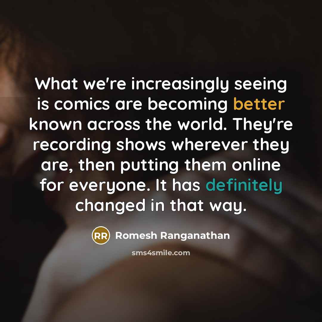 “What we're increasingly seeing is comics are becoming better known across the world. They're recording shows wherever they are, then putting them online for everyone. It has definitely changed in that way.” quote by Romesh Ranganathan
