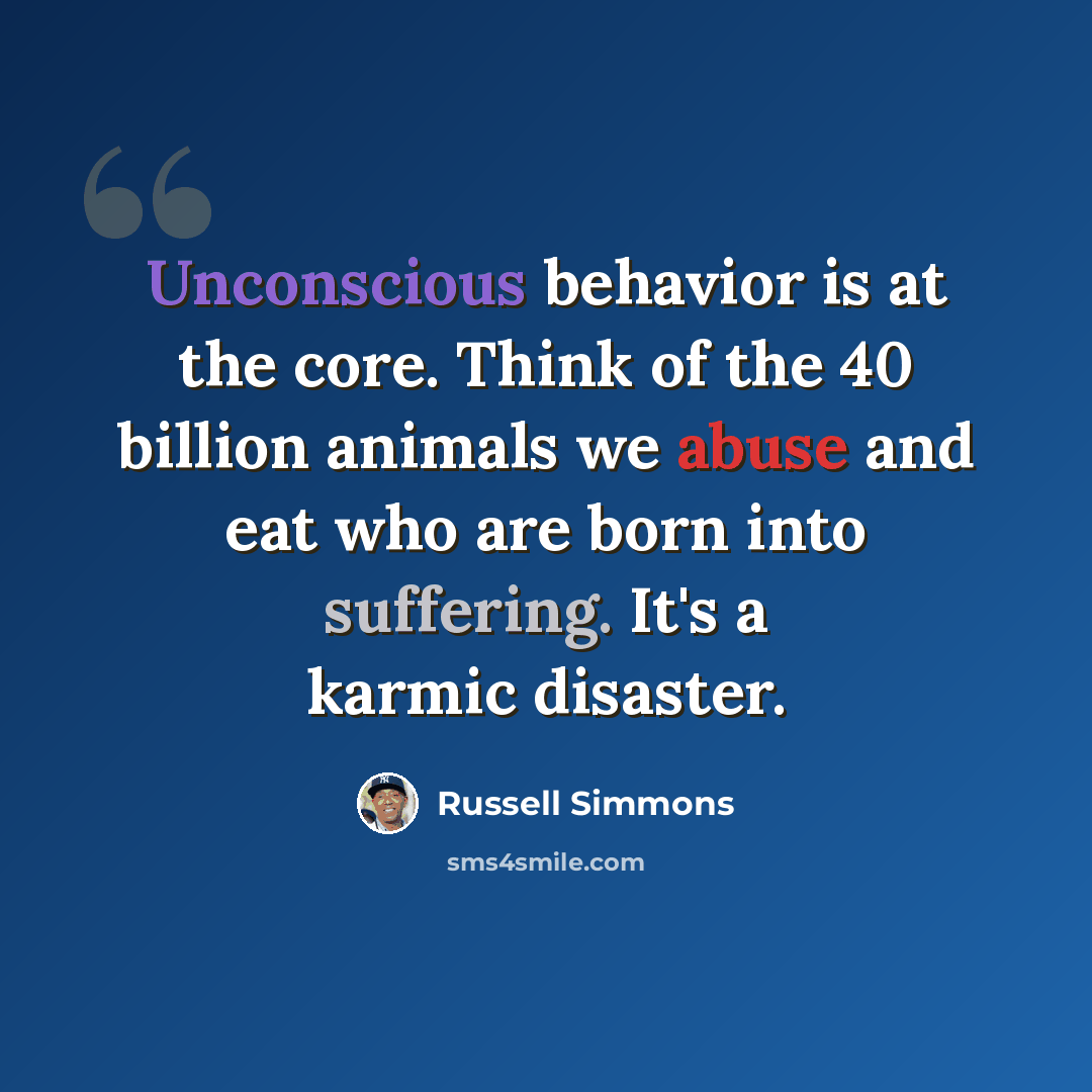 “Unconscious behavior is at the core. Think of the 40 billion animals we abuse and eat who are born into suffering. It's a karmic disaster.” quote by Russell Simmons