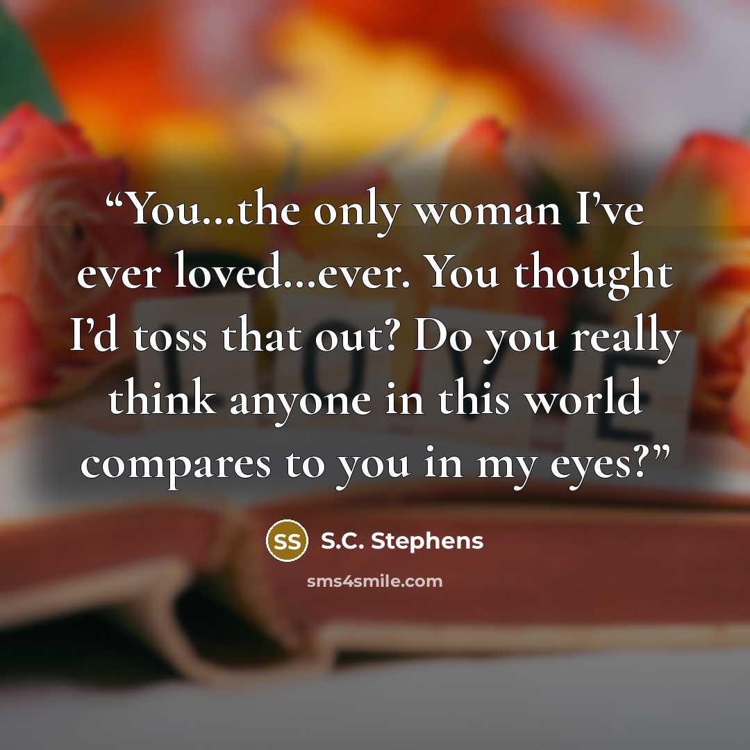 “You…the only woman I’ve ever loved…ever. You thought I’d toss that out? Do you really think anyone in this world compares to you in my eyes?” quote by S.C. Stephens