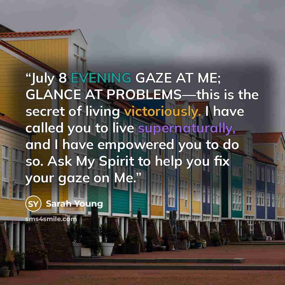 “July 8 EVENING GAZE AT ME; GLANCE AT PROBLEMS—this is the secret of living victoriously. I have called you to live supernaturally, and I have empowered you to do so. Ask My Spirit to help you fix your gaze on Me.” quote by Sarah Young