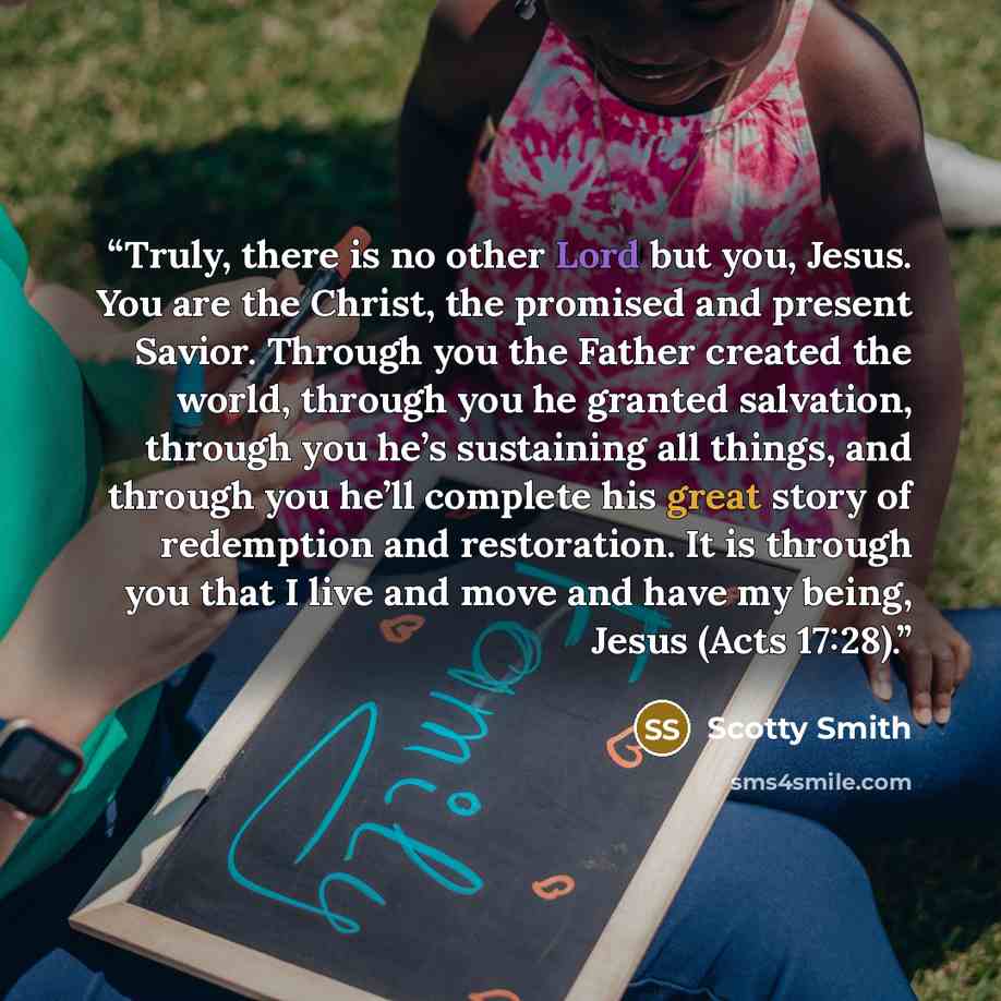 “Truly, there is no other Lord but you, Jesus. You are the Christ, the promised and present Savior. Through you the Father created the world, through you he granted salvation, through you he’s sustaining all things, and through you he’ll complete his great story of redemption and restoration. It is…” quote by Scotty Smith