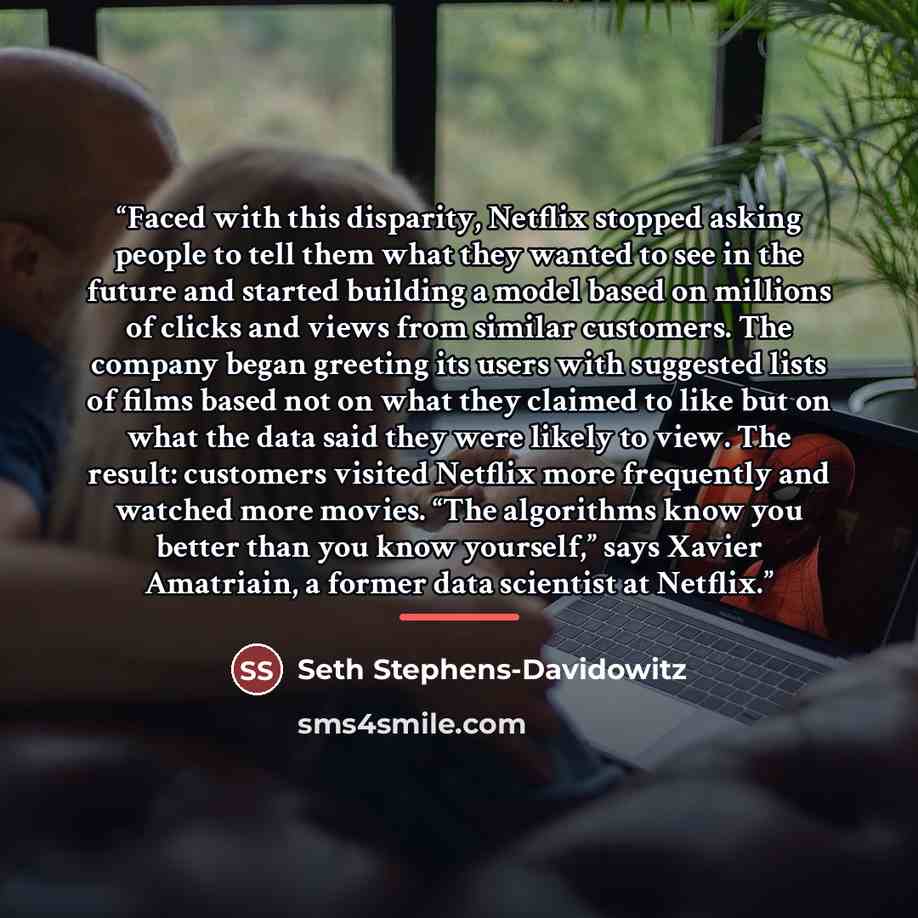 “Faced with this disparity, Netflix stopped asking people to tell them what they wanted to see in the future and started building a model based on millions of clicks and views from similar customers. The company began greeting its users with suggested lists of films based not on what they claimed…” quote by Seth Stephens-Davidowitz