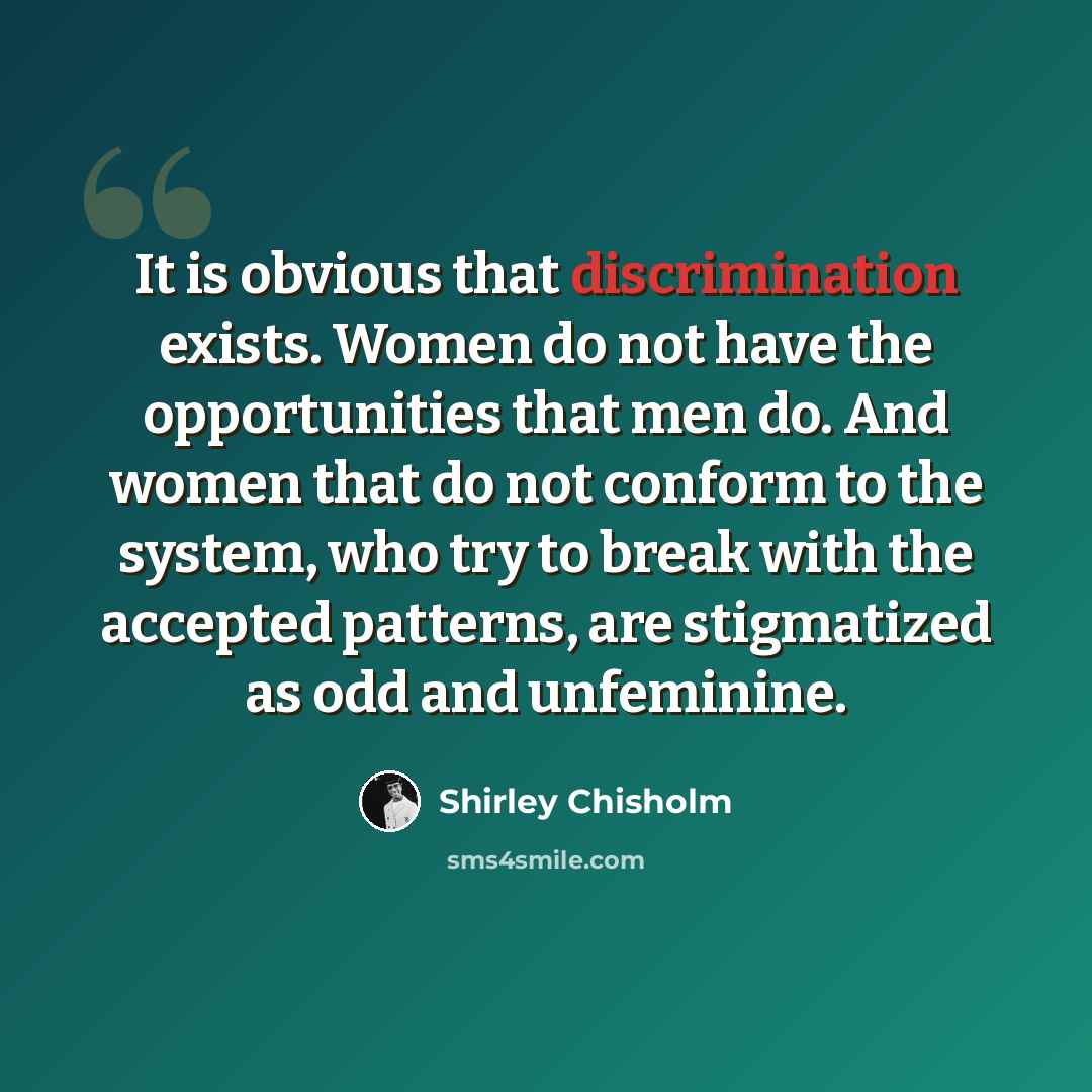 “It is obvious that discrimination exists. Women do not have the opportunities that men do. And women that do not conform to the system, who try to break with the accepted patterns, are stigmatized as odd and unfeminine.” quote by Shirley Chisholm