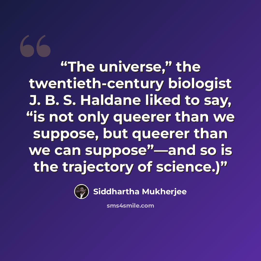 “The universe,” the twentieth-century biologist J. B. S. Haldane liked to say, “is not only queerer than we suppose, but queerer than we can suppose”—and so is the trajectory of science.)” quote by Siddhartha Mukherjee