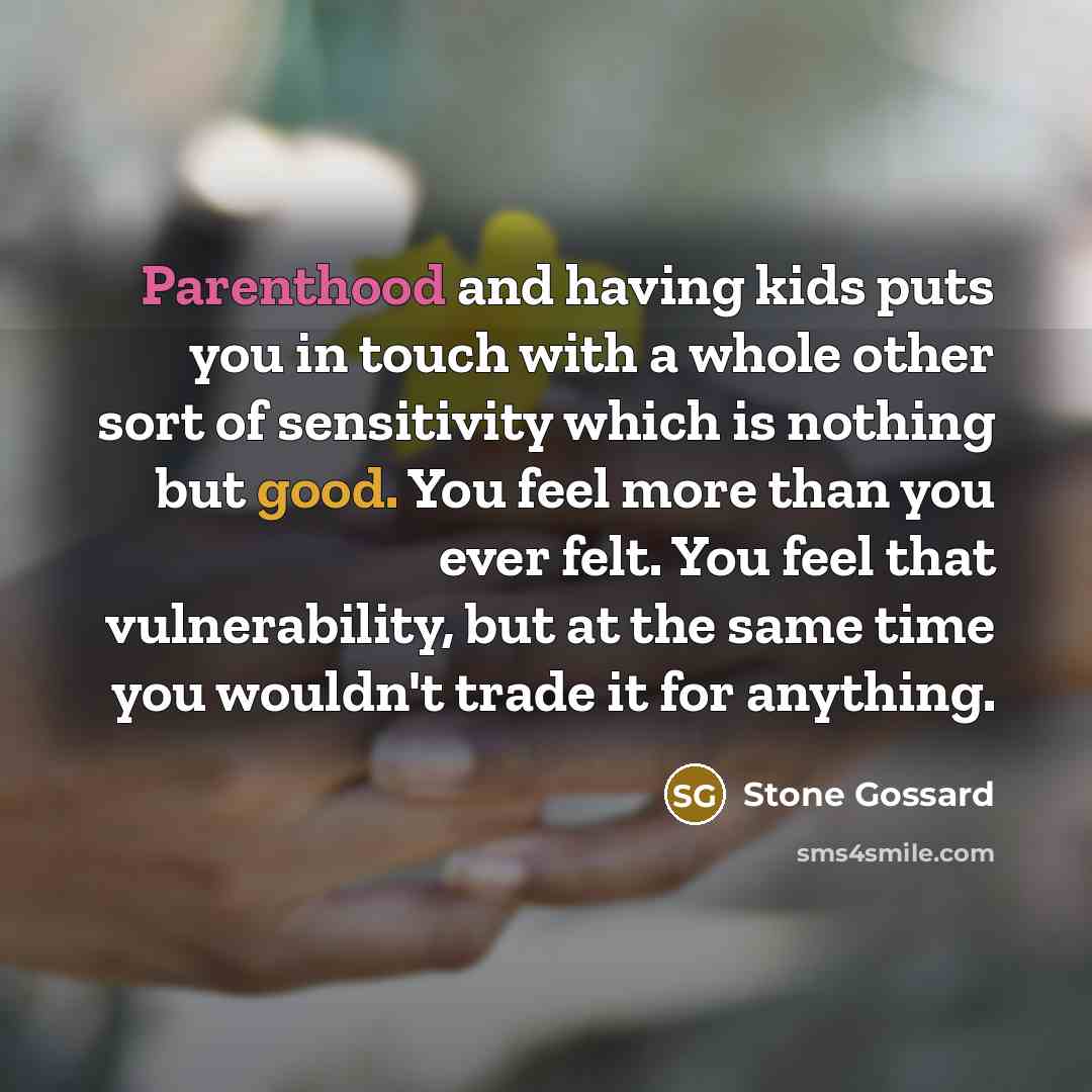 “Parenthood and having kids puts you in touch with a whole other sort of sensitivity which is nothing but good. You feel more than you ever felt. You feel that vulnerability, but at the same time you wouldn't trade it for anything.” quote by Stone Gossard