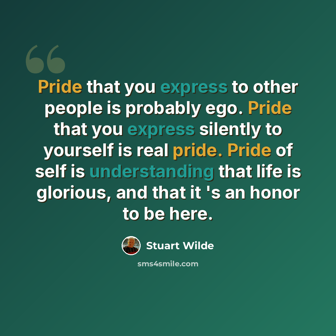 “Pride that you express to other people is probably ego. Pride that you express silently to yourself is real pride. Pride of self is understanding that life is glorious, and that it 's an honor to be here.” quote by Stuart Wilde