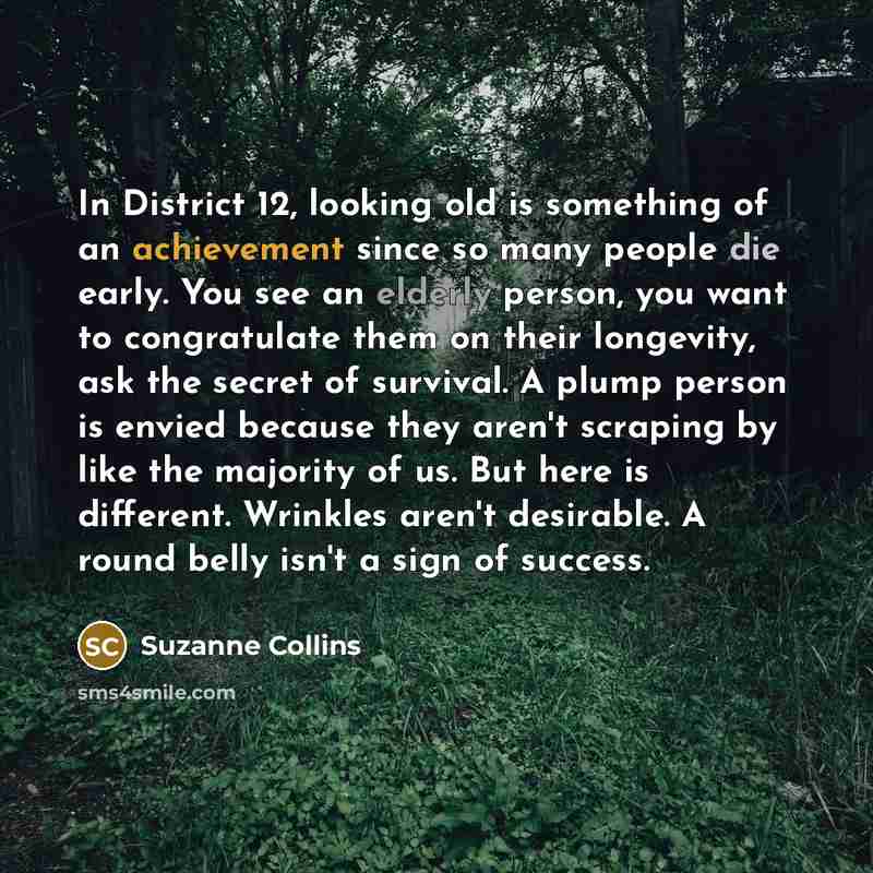 “In District 12, looking old is something of an achievement since so many people die early. You see an elderly person, you want to congratulate them on their longevity, ask the secret of survival. A plump person is envied because they aren't scraping by like the majority of us. But here is…” quote by Suzanne Collins