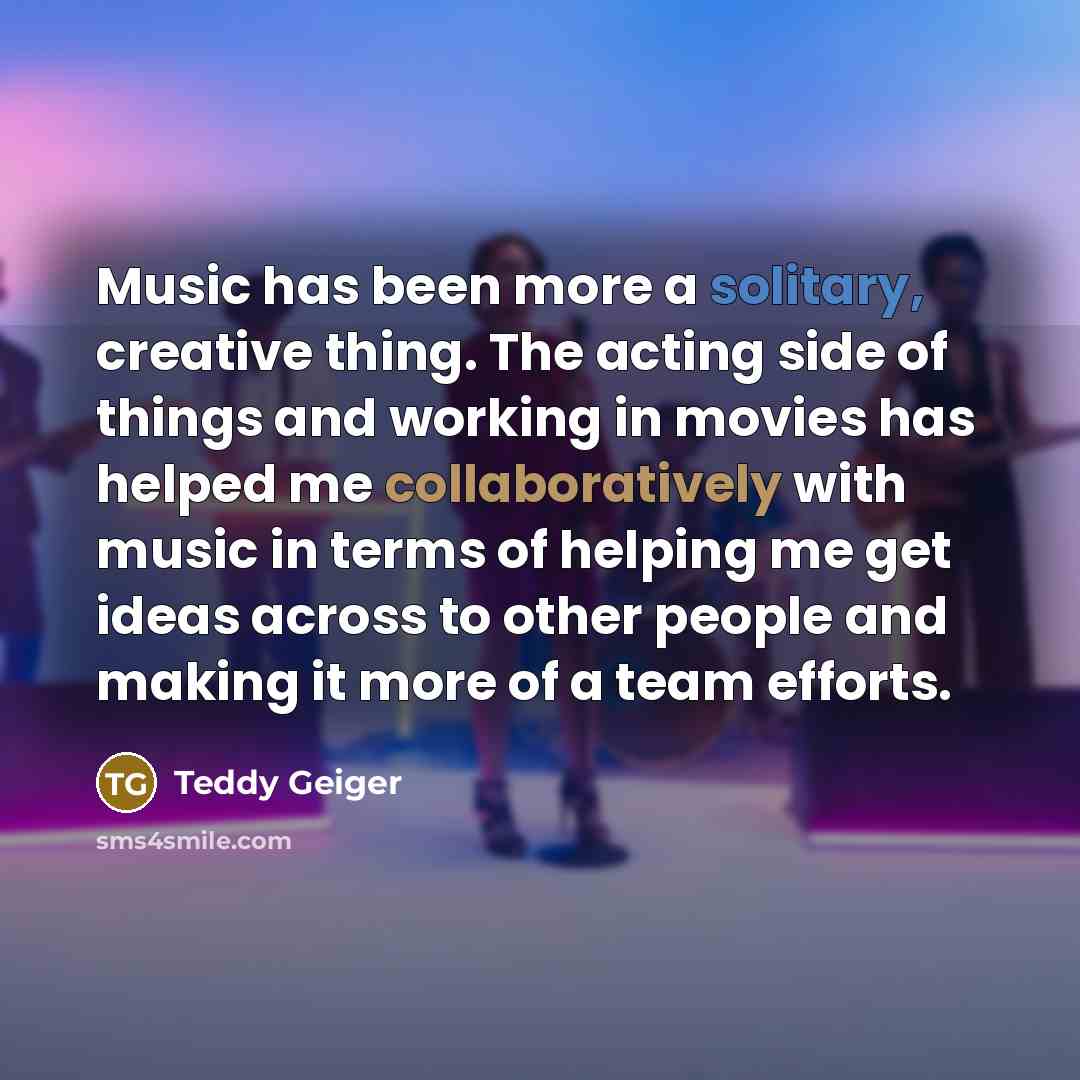 “Music has been more a solitary, creative thing. The acting side of things and working in movies has helped me collaboratively with music in terms of helping me get ideas across to other people and making it more of a team efforts.” quote by Teddy Geiger