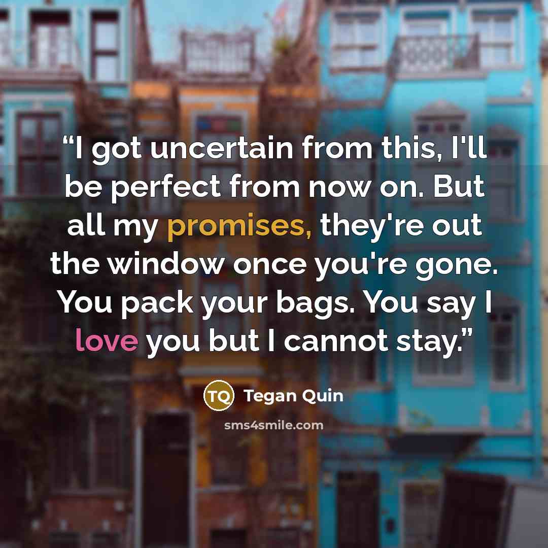 “I got uncertain from this, I'll be perfect from now on. But all my promises, they're out the window once you're gone. You pack your bags. You say I love you but I cannot stay.” quote by Tegan Quin