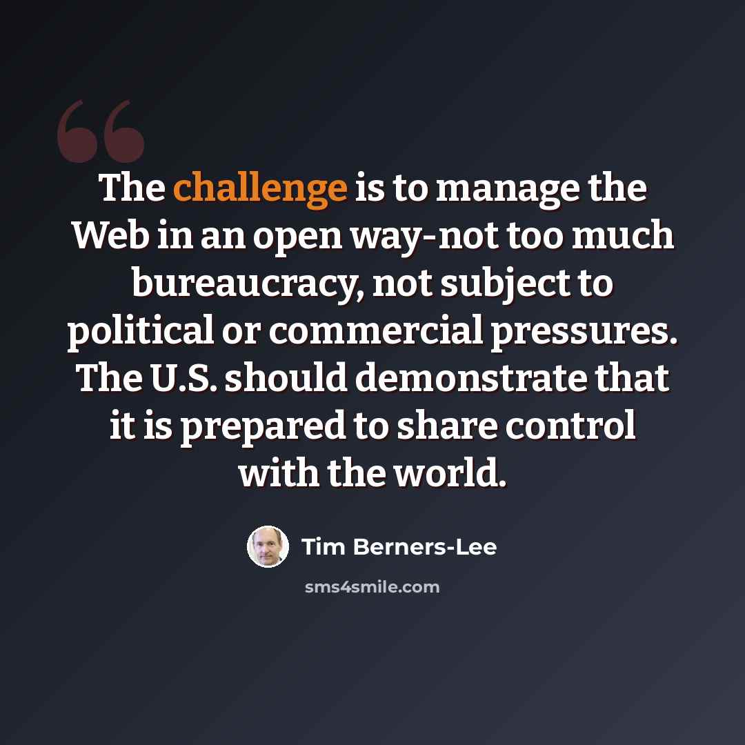 “The challenge is to manage the Web in an open way-not too much bureaucracy, not subject to political or commercial pressures. The U.S. should demonstrate that it is prepared to share control with the world.” quote by Tim Berners-Lee