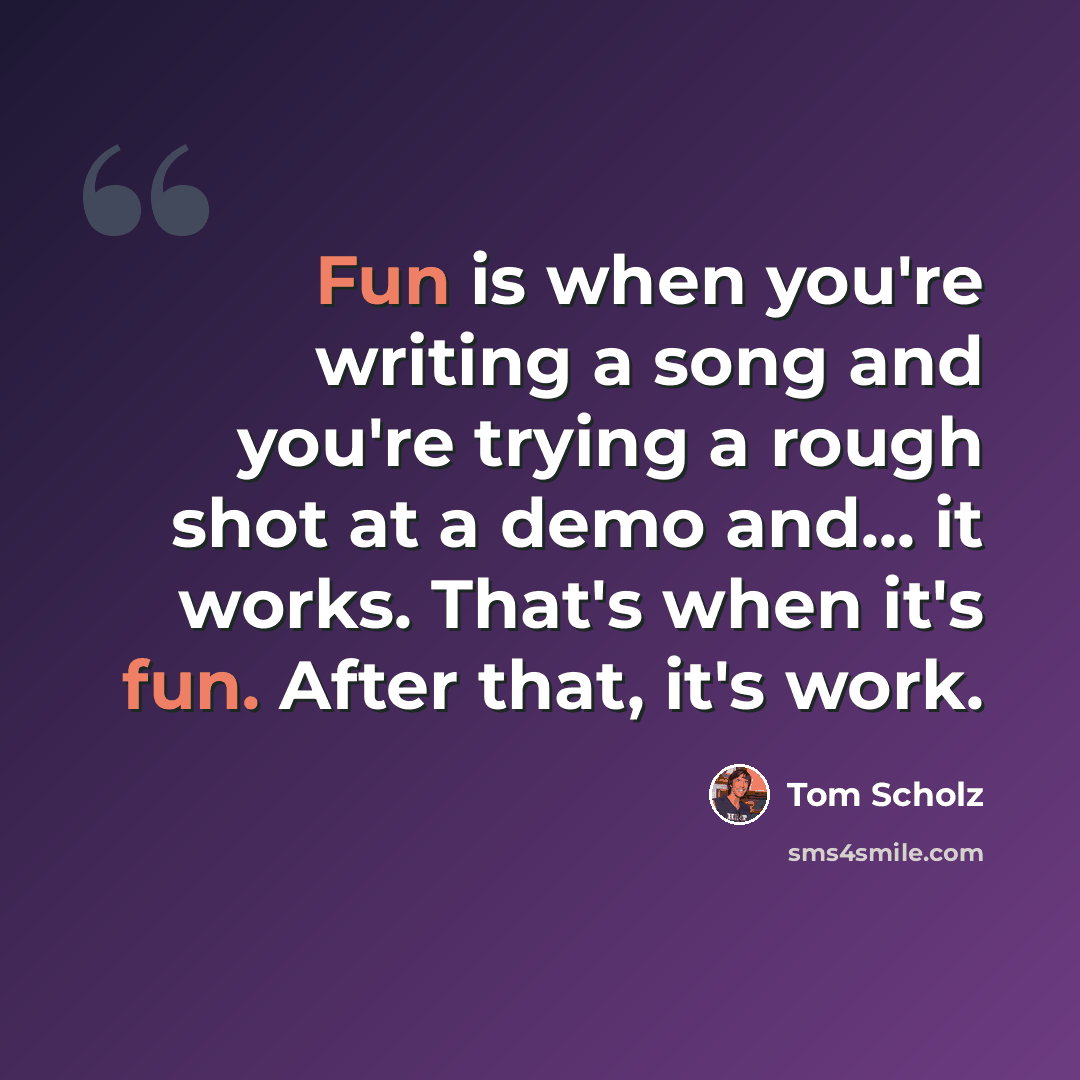 “Fun is when you're writing a song and you're trying a rough shot at a demo and... it works. That's when it's fun. After that, it's work.” quote by Tom Scholz