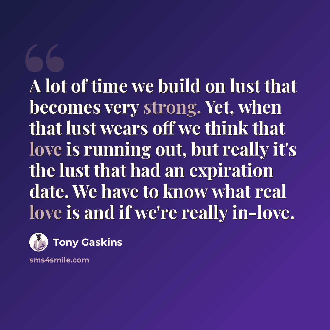 “A lot of time we build on lust that becomes very strong. Yet, when that lust wears off we think that love is running out, but really it's the lust that had an expiration date. We have to know what real love is and if we're really in-love.” quote by Tony Gaskins