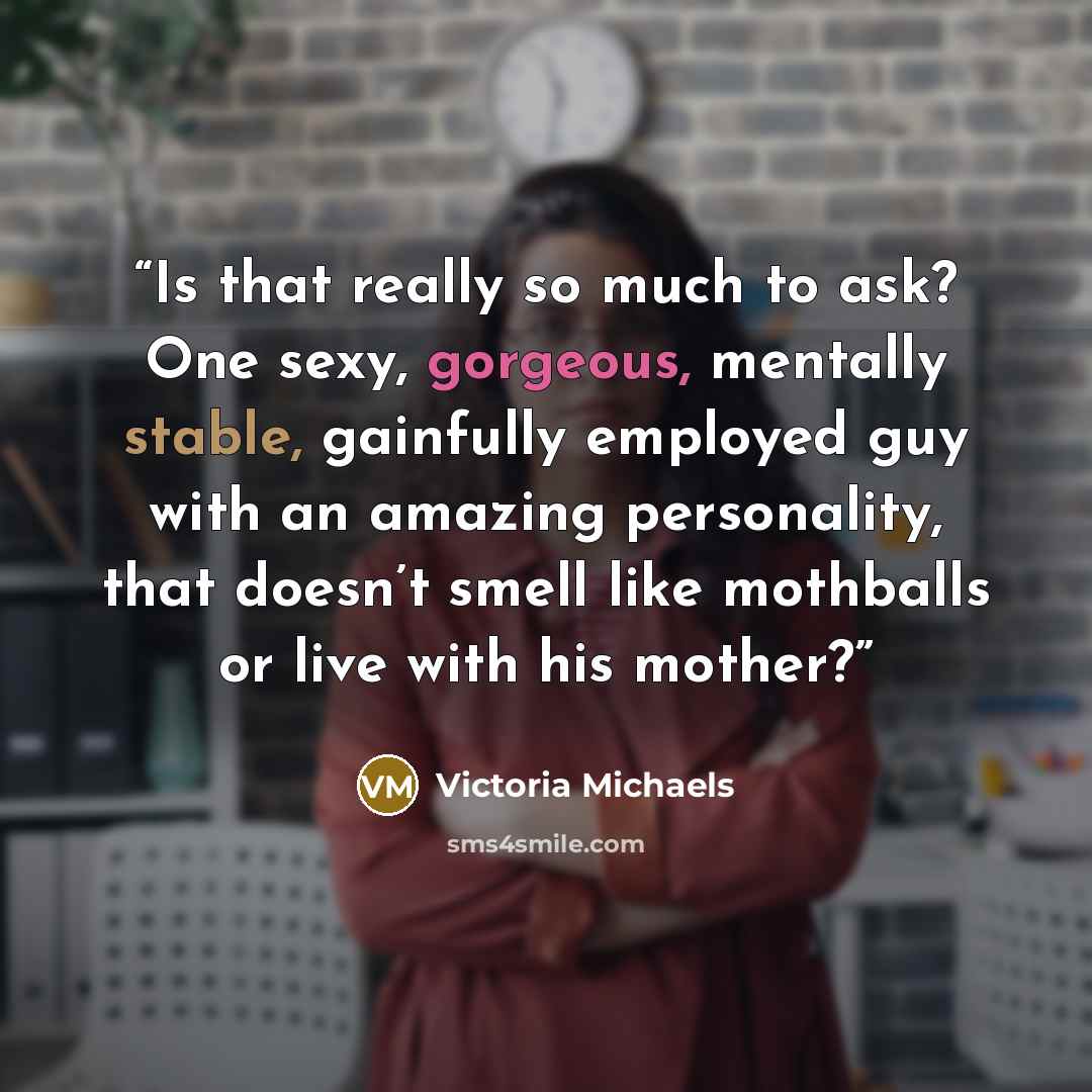 “Is that really so much to ask? One sexy, gorgeous, mentally stable, gainfully employed guy with an amazing personality, that doesn’t smell like mothballs or live with his mother?” quote by Victoria Michaels