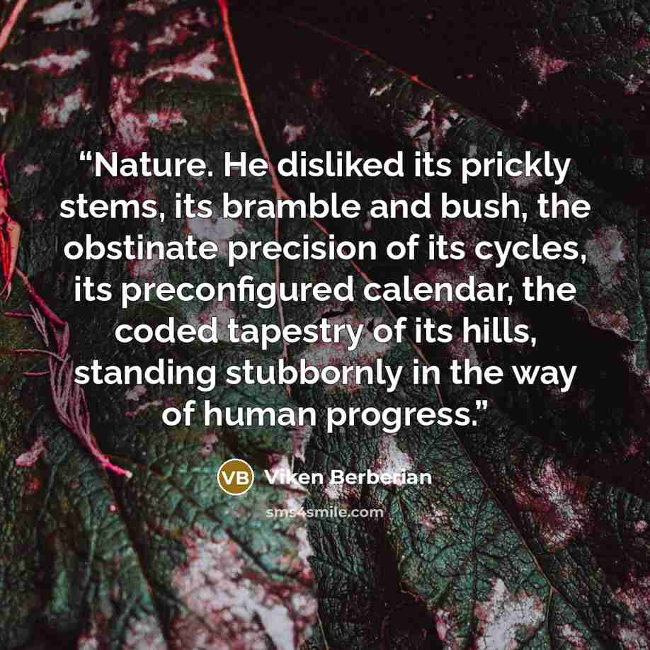 “Nature. He disliked its prickly stems, its bramble and bush, the obstinate precision of its cycles, its preconfigured calendar, the coded tapestry of its hills, standing stubbornly in the way of human progress.” quote by Viken Berberian