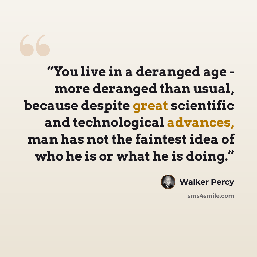 “You live in a deranged age - more deranged than usual, because despite great scientific and technological advances, man has not the faintest idea of who he is or what he is doing.” quote by Walker Percy