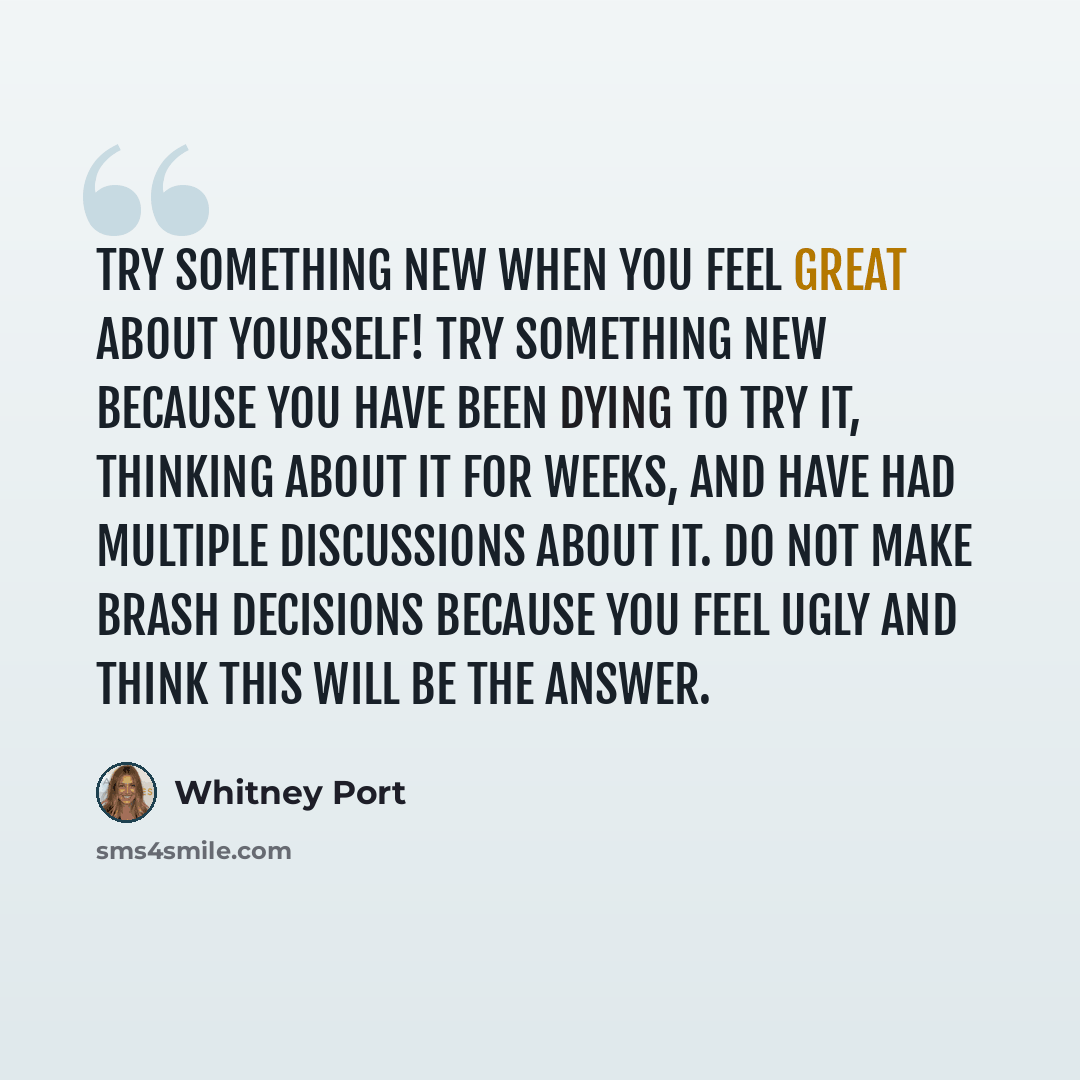 “Try something new when you feel great about yourself! Try something new because you have been dying to try it, thinking about it for weeks, and have had multiple discussions about it. Do not make brash decisions because you feel ugly and think this will be the answer.” quote by Whitney Port