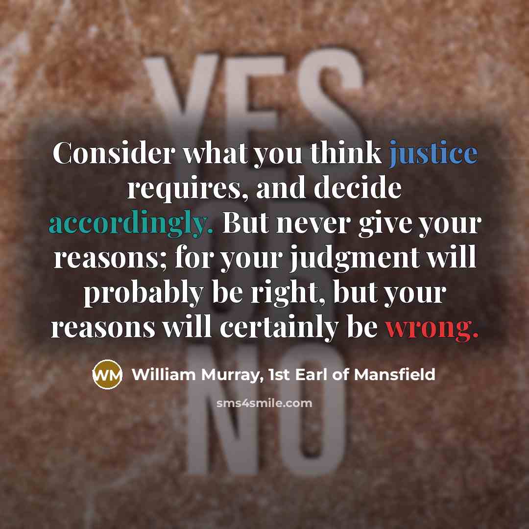 “Consider what you think justice requires, and decide accordingly. But never give your reasons; for your judgment will probably be right, but your reasons will certainly be wrong.” quote by William Murray, 1st Earl of Mansfield