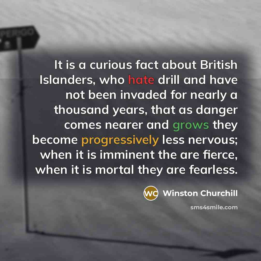 “It is a curious fact about British Islanders, who hate drill and have not been invaded for nearly a thousand years, that as danger comes nearer and grows they become progressively less nervous; when it is imminent the are fierce, when it is mortal they are fearless.” quote by Winston Churchill