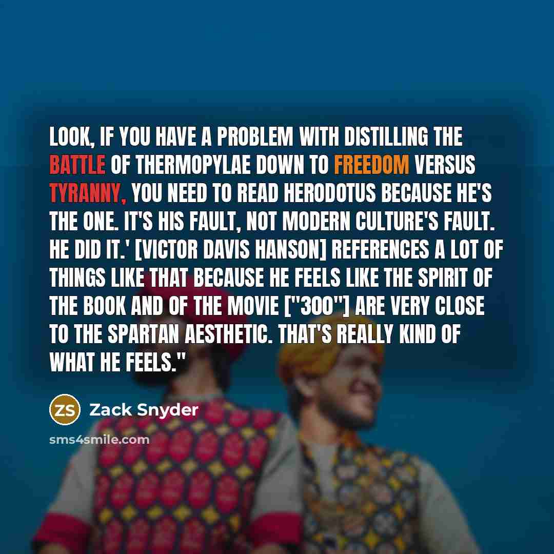 “Look, if you have a problem with distilling the Battle of Thermopylae down to freedom versus tyranny, you need to read Herodotus because he's the one. It's his fault, not modern culture's fault. He did it.' [Victor Davis Hanson] references a lot of things like that because he feels like the spirit…” quote by Zack Snyder