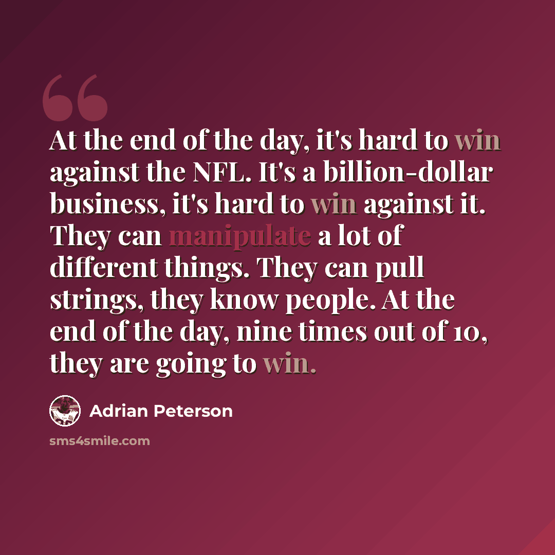 “At the end of the day, it's hard to win against the NFL. It's a billion-dollar business, it's hard to win against it. They can manipulate a lot of different things. They can pull strings, they know people. At the end of the day, nine times out of 10, they are going to win.” quote by Adrian Peterson
