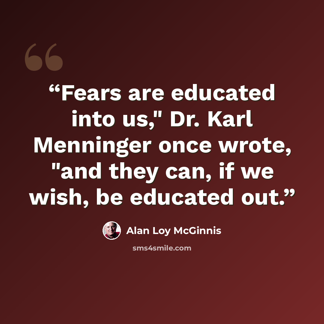 “Fears are educated into us," Dr. Karl Menninger once wrote, "and they can, if we wish, be educated out.” quote by Alan Loy McGinnis