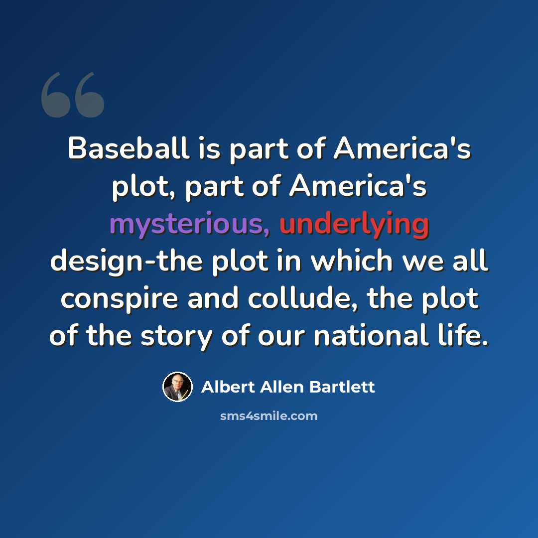 “Baseball is part of America's plot, part of America's mysterious, underlying design-the plot in which we all conspire and collude, the plot of the story of our national life.” quote by Albert Allen Bartlett