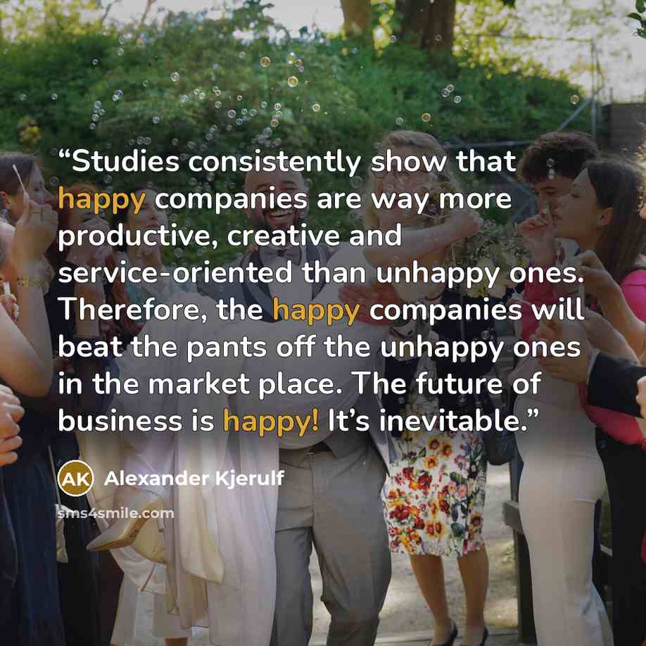 “Studies consistently show that happy companies are way more productive, creative and service-oriented than unhappy ones. Therefore, the happy companies will beat the pants off the unhappy ones in the market place. The future of business is happy! It’s inevitable.” quote by Alexander Kjerulf