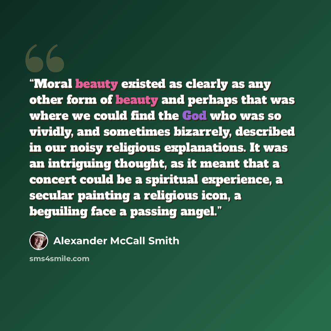 “Moral beauty existed as clearly as any other form of beauty and perhaps that was where we could find the God who was so vividly, and sometimes bizarrely, described in our noisy religious explanations. It was an intriguing thought, as it meant that a concert could be a spiritual experience, a…” quote by Alexander McCall Smith