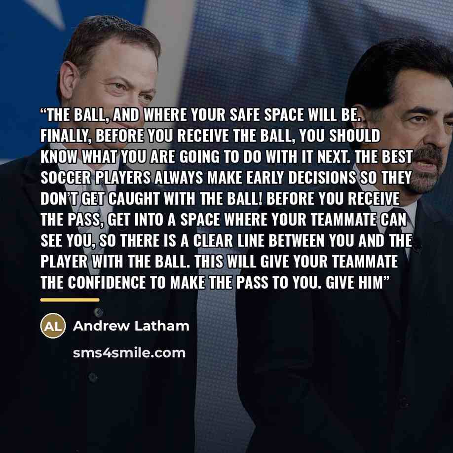 “the ball, and where your safe space will be. Finally, before you receive the ball, you should know what you are going to do with it next. The best soccer players always make early decisions so they don’t get caught with the ball! Before you receive the pass, get into a space where your teammate…” quote by Andrew Latham