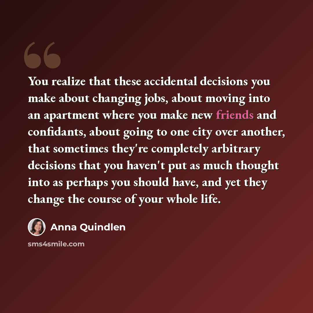 “You realize that these accidental decisions you make about changing jobs, about moving into an apartment where you make new friends and confidants, about going to one city over another, that sometimes they're completely arbitrary decisions that you haven't put as much thought into as perhaps you…” quote by Anna Quindlen