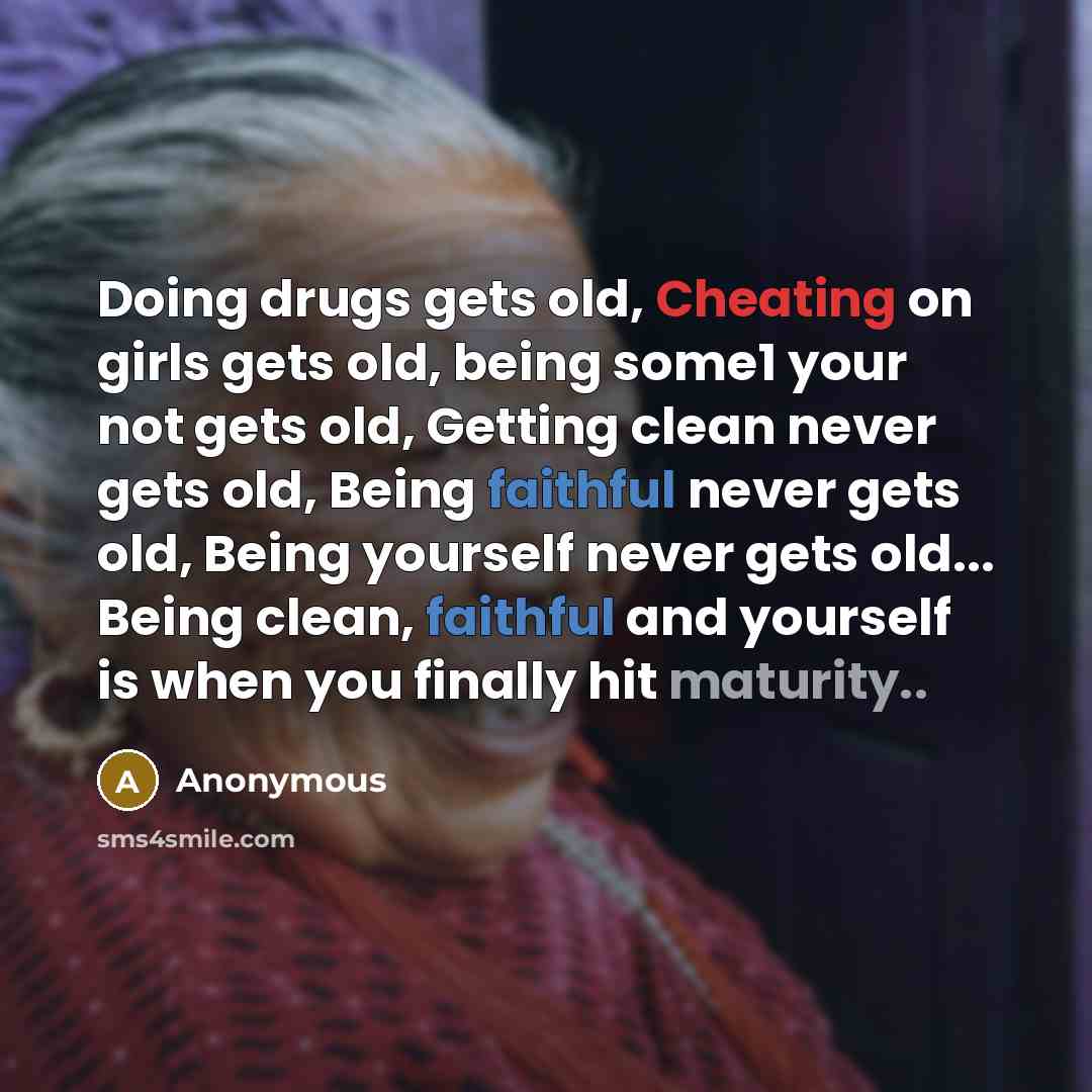 “Doing drugs gets old, Cheating on girls gets old, being some1 your not gets old, Getting clean never gets old, Being faithful never gets old, Being yourself never gets old... Being clean, faithful and yourself is when you finally hit maturity..” quote by Anonymous