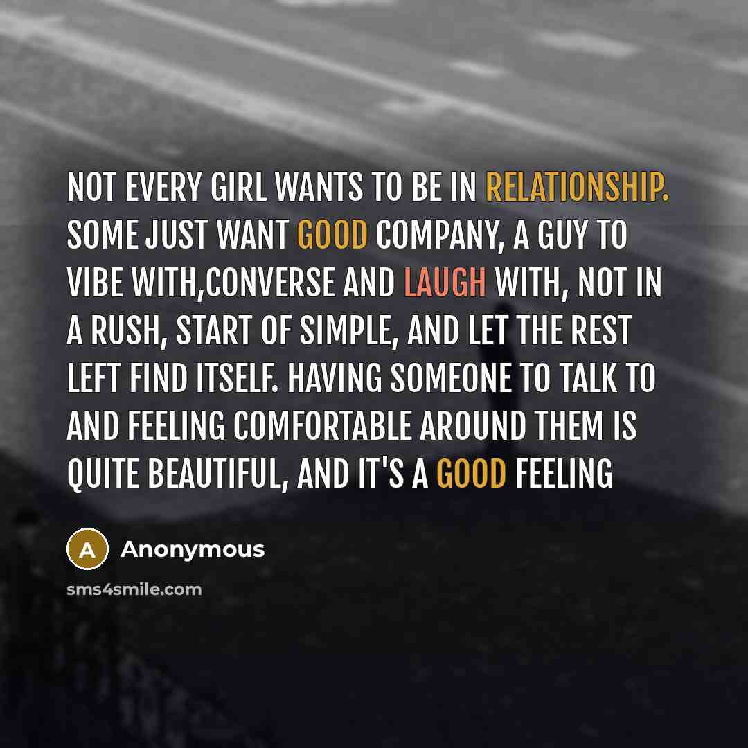 “Not every girl wants to be in relationship. Some just want good company, a guy to vibe with,converse and laugh with, not in a rush, start of simple, and let the rest left find itself. Having someone to talk to and feeling comfortable around them is quite beautiful, and it's a good feeling” quote by Anonymous