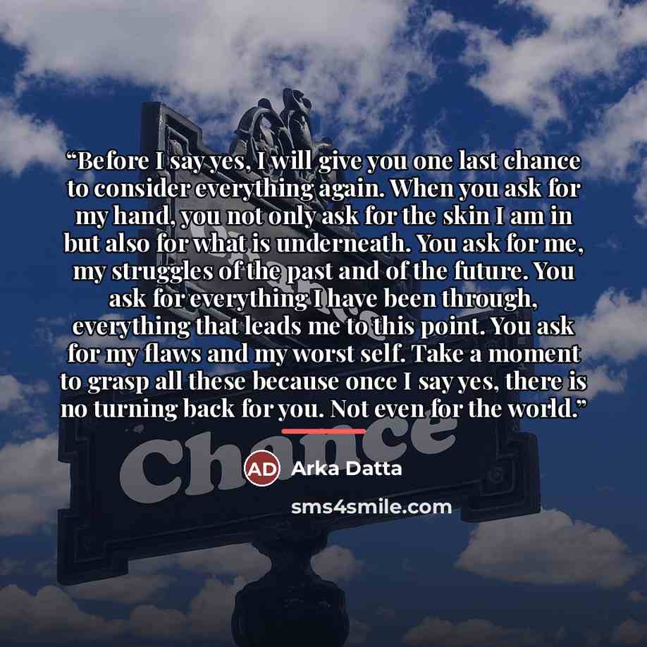 “Before I say yes, I will give you one last chance to consider everything again. When you ask for my hand, you not only ask for the skin I am in but also for what is underneath. You ask for me, my struggles of the past and of the future. You ask for everything I have been through, everything that…” quote by Arka Datta