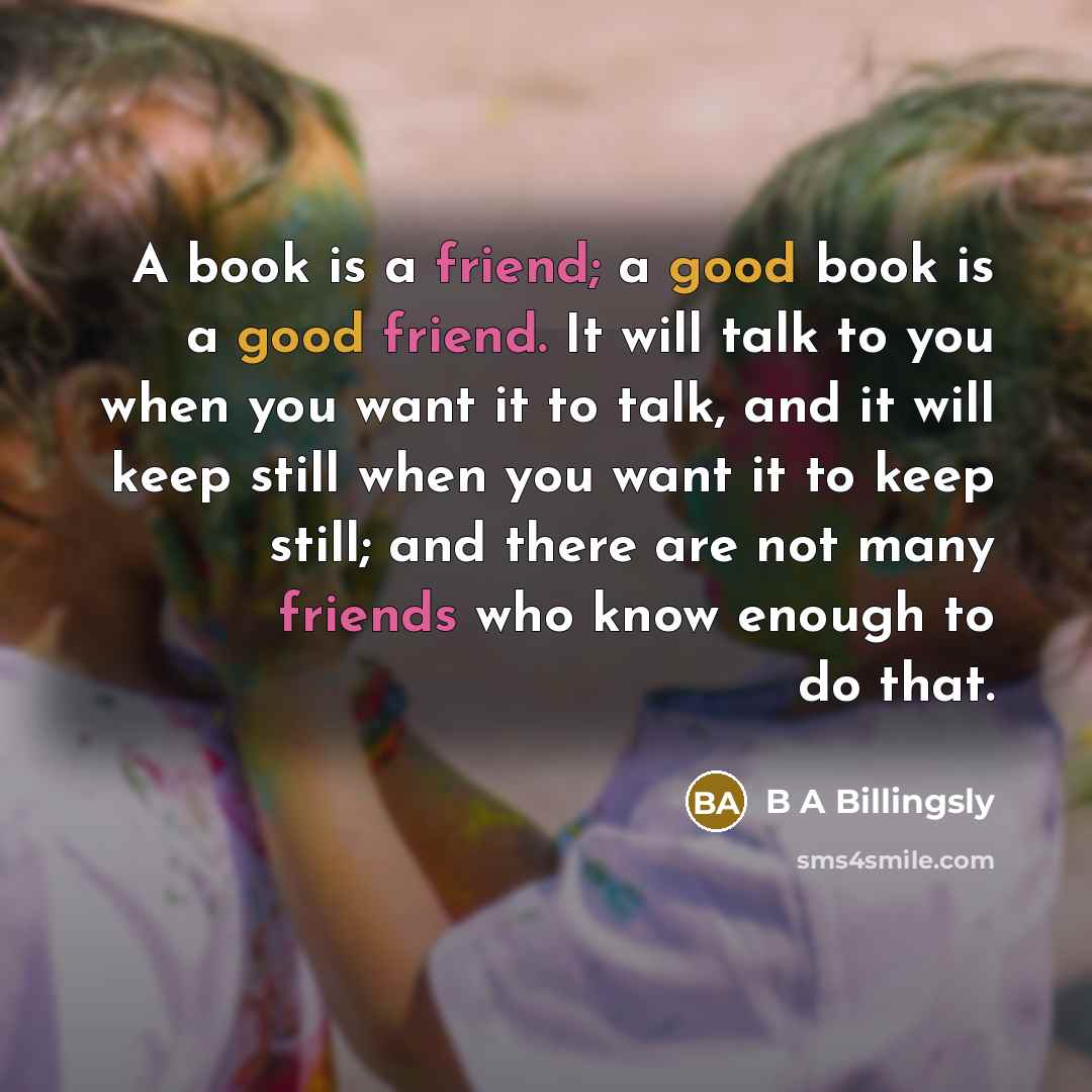 “A book is a friend; a good book is a good friend. It will talk to you when you want it to talk, and it will keep still when you want it to keep still; and there are not many friends who know enough to do that.” quote by B A Billingsly