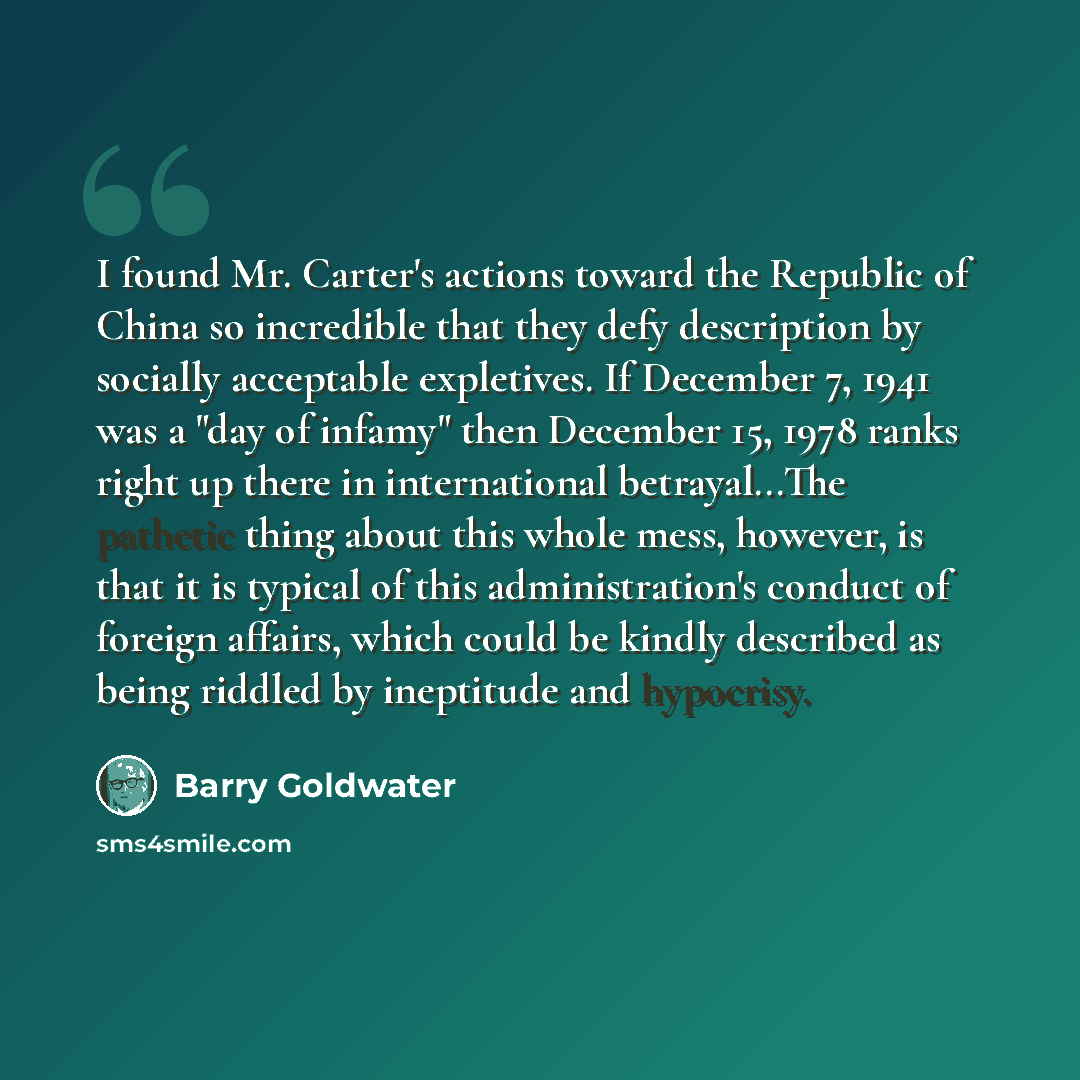 “I found Mr. Carter's actions toward the Republic of China so incredible that they defy description by socially acceptable expletives. If December 7, 1941 was a "day of infamy" then December 15, 1978 ranks right up there in international betrayal...The pathetic thing about this whole mess, however…” quote by Barry Goldwater