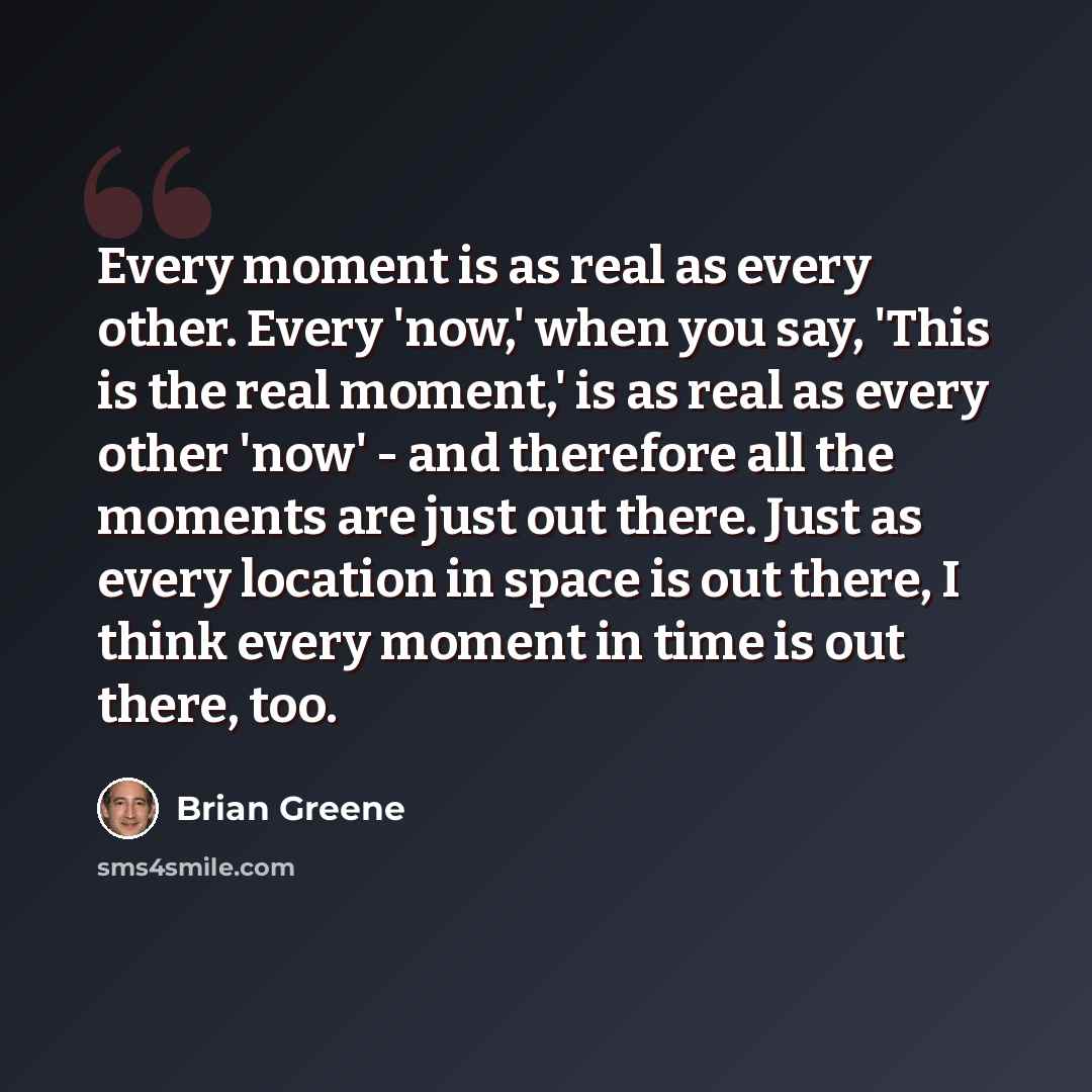 “Every moment is as real as every other. Every 'now,' when you say, 'This is the real moment,' is as real as every other 'now' - and therefore all the moments are just out there. Just as every location in space is out there, I think every moment in time is out there, too.” quote by Brian Greene