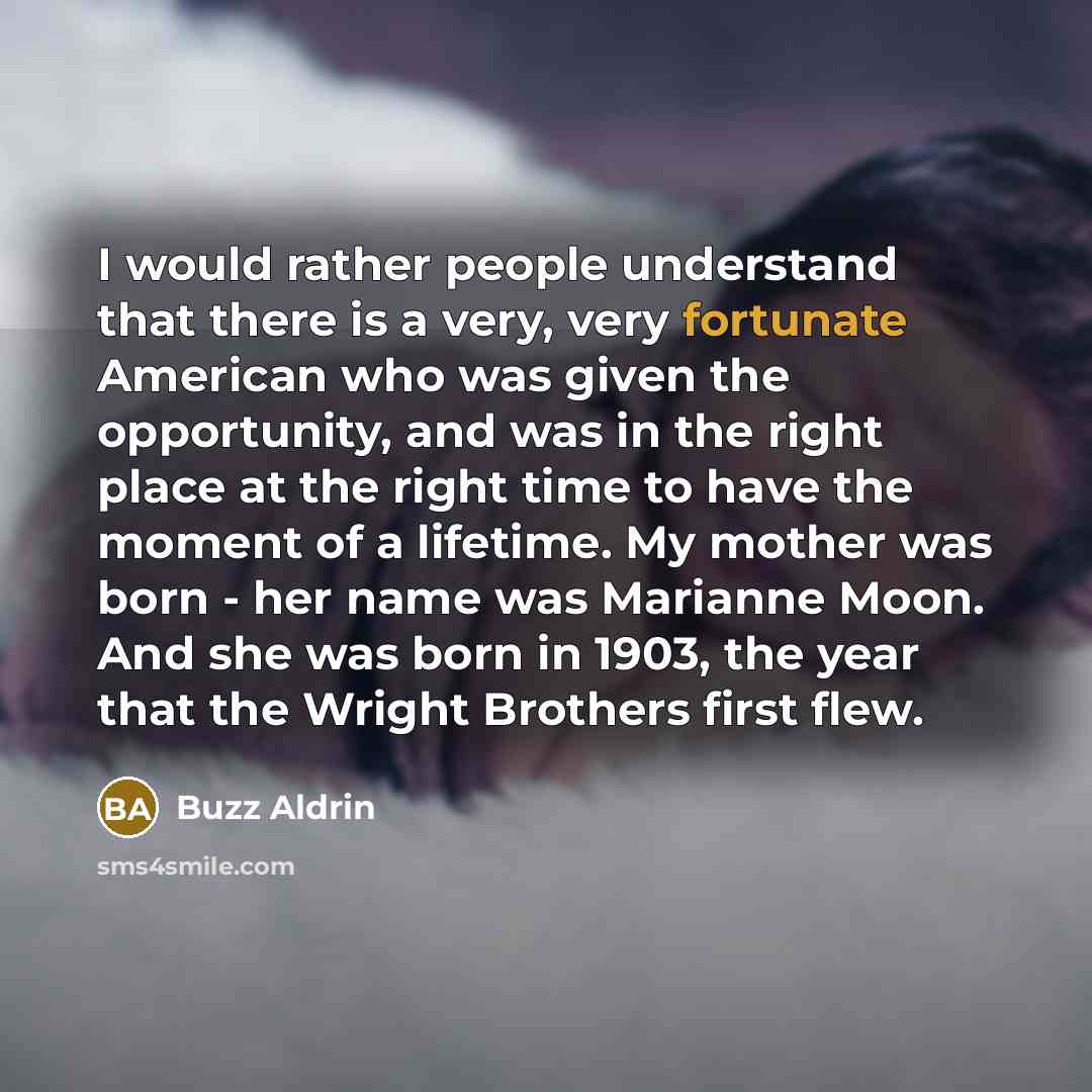 “I would rather people understand that there is a very, very fortunate American who was given the opportunity, and was in the right place at the right time to have the moment of a lifetime. My mother was born - her name was Marianne Moon. And she was born in 1903, the year that the Wright Brothers…” quote by Buzz Aldrin