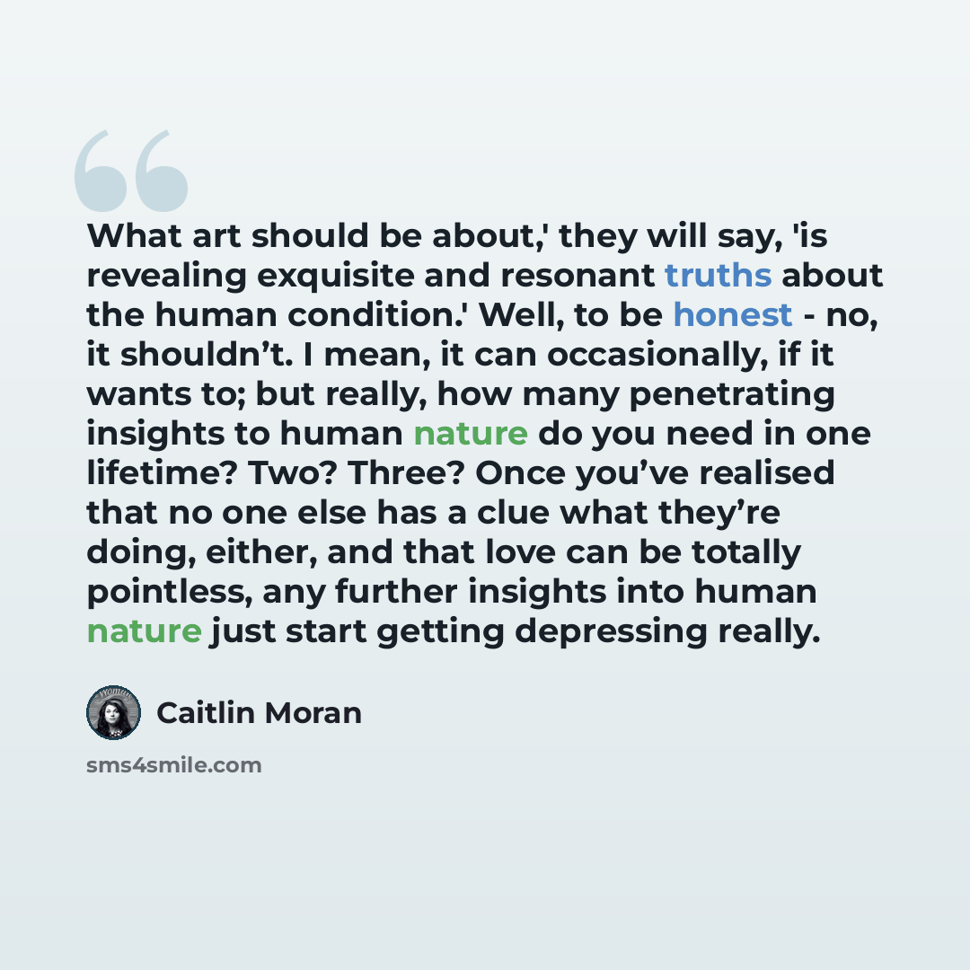 “What art should be about,' they will say, 'is revealing exquisite and resonant truths about the human condition.' Well, to be honest - no, it shouldn’t. I mean, it can occasionally, if it wants to; but really, how many penetrating insights to human nature do you need in one lifetime? Two? Three?…” quote by Caitlin Moran