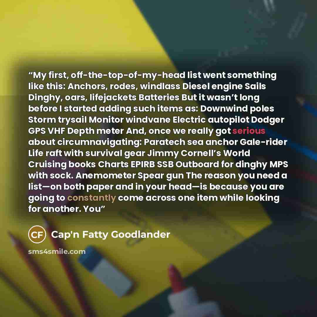 “My first, off-the-top-of-my-head list went something like this: Anchors, rodes, windlass Diesel engine Sails Dinghy, oars, lifejackets Batteries But it wasn’t long before I started adding such items as: Downwind poles Storm trysail Monitor windvane Electric autopilot Dodger GPS VHF Depth meter…” quote by Cap'n Fatty Goodlander