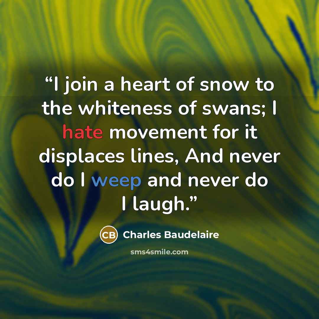 “I join a heart of snow to the whiteness of swans; I hate movement for it displaces lines, And never do I weep and never do I laugh.” quote by Charles Baudelaire