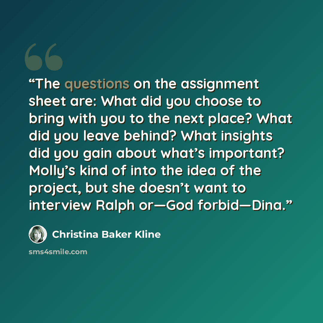 “The questions on the assignment sheet are: What did you choose to bring with you to the next place? What did you leave behind? What insights did you gain about what’s important? Molly’s kind of into the idea of the project, but she doesn’t want to interview Ralph or—God forbid—Dina.” quote by Christina Baker Kline