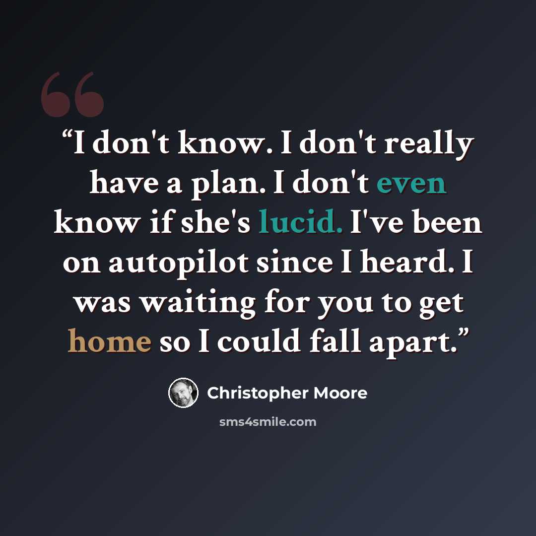 “I don't know. I don't really have a plan. I don't even know if she's lucid. I've been on autopilot since I heard. I was waiting for you to get home so I could fall apart.” quote by Christopher Moore