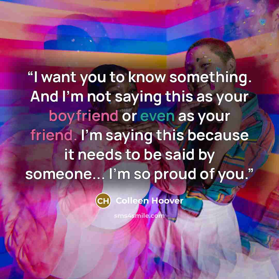 “I want you to know something. And I'm not saying this as your boyfriend or even as your friend. I'm saying this because it needs to be said by someone... I'm so proud of you.” quote by Colleen Hoover