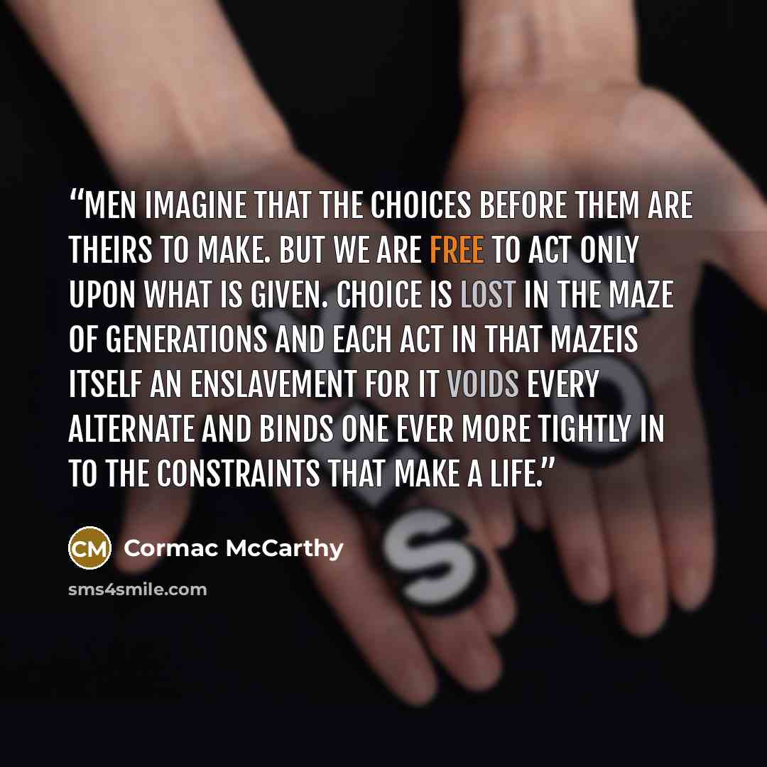 “Men imagine that the choices before them are theirs to make. But we are free to act only upon what is given. Choice is lost in the maze of generations and each act in that mazeis itself an enslavement for it voids every alternate and binds one ever more tightly in to the constraints that make a…” quote by Cormac McCarthy