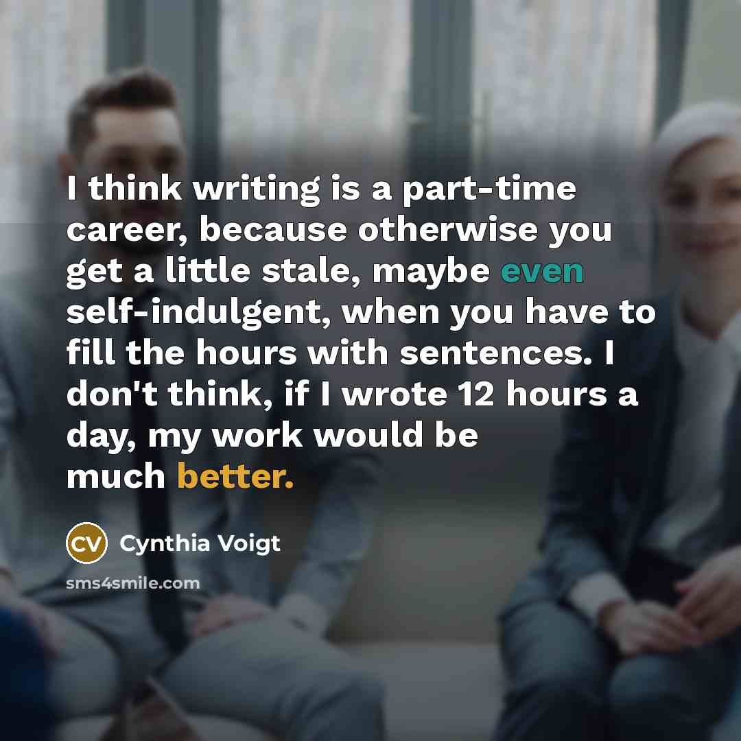 “I think writing is a part-time career, because otherwise you get a little stale, maybe even self-indulgent, when you have to fill the hours with sentences. I don't think, if I wrote 12 hours a day, my work would be much better.” quote by Cynthia Voigt