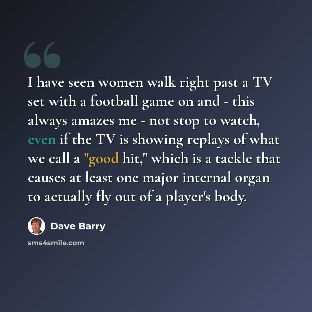 “I have seen women walk right past a TV set with a football game on and - this always amazes me - not stop to watch, even if the TV is showing replays of what we call a "good hit," which is a tackle that causes at least one major internal organ to actually fly out of a player's body.” quote by Dave Barry