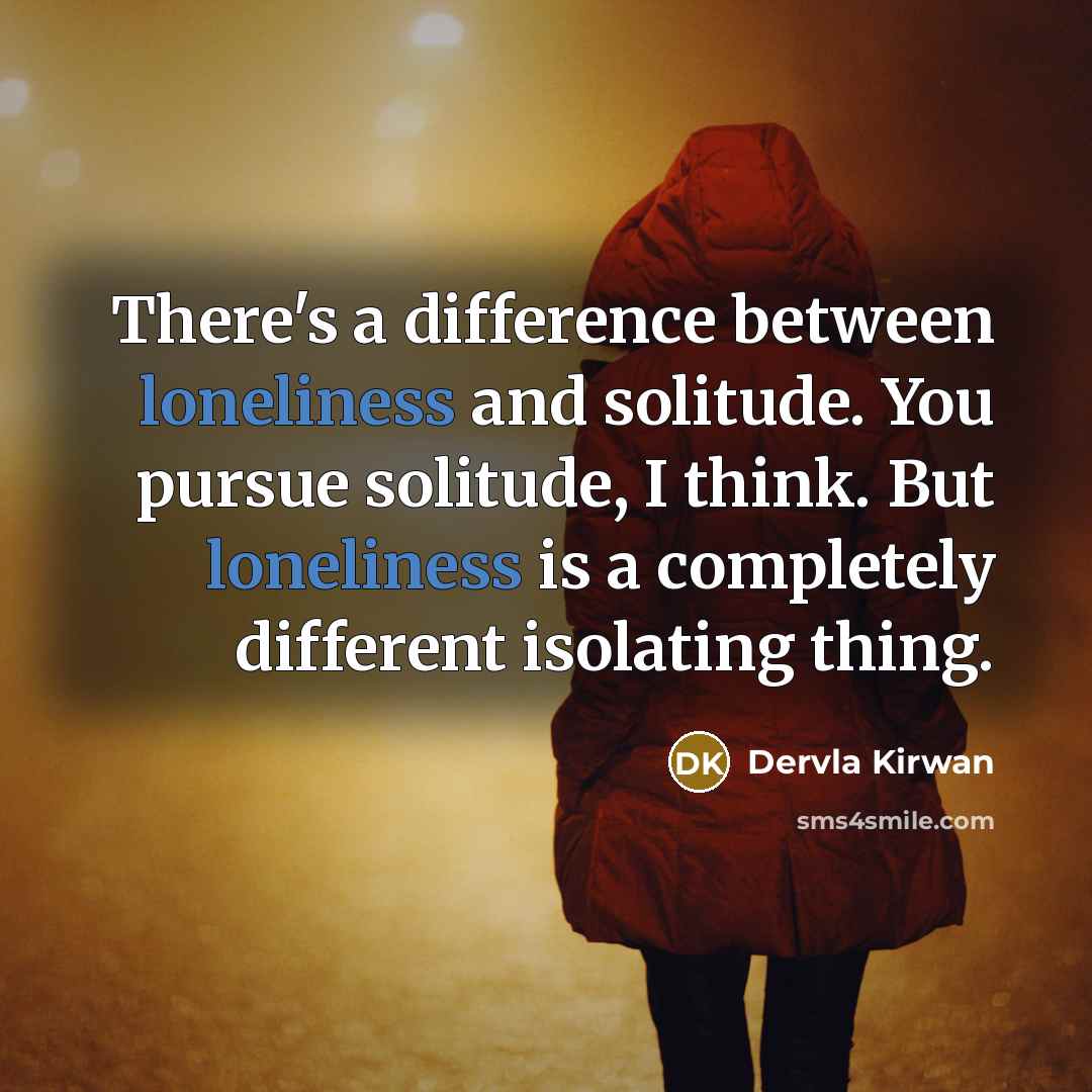“There's a difference between loneliness and solitude. You pursue solitude, I think. But loneliness is a completely different isolating thing.” quote by Dervla Kirwan
