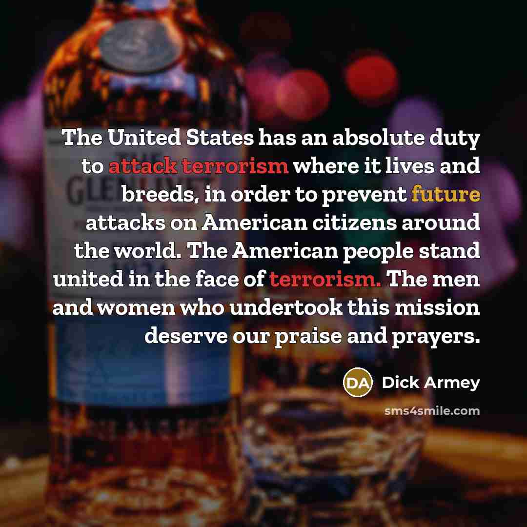 “The United States has an absolute duty to attack terrorism where it lives and breeds, in order to prevent future attacks on American citizens around the world. The American people stand united in the face of terrorism. The men and women who undertook this mission deserve our praise and prayers.” quote by Dick Armey