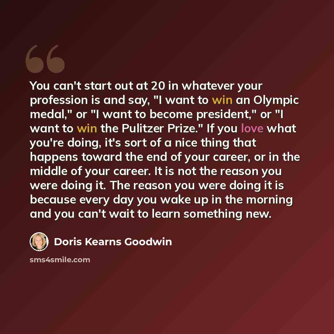 “You can't start out at 20 in whatever your profession is and say, "I want to win an Olympic medal," or "I want to become president," or "I want to win the Pulitzer Prize." If you love what you're doing, it's sort of a nice thing that happens toward the end of your career, or in the middle of your…” quote by Doris Kearns Goodwin